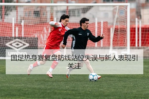 国足热身赛复盘防线站位失误与新人表现引关注