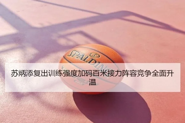 苏炳添复出训练强度加码百米接力阵容竞争全面升温