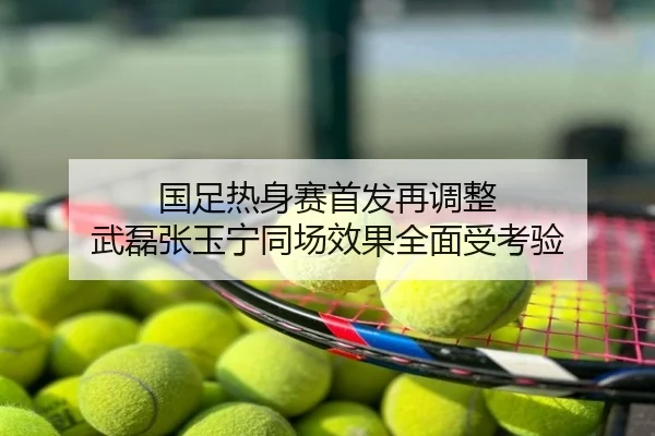 国足热身赛首发再调整 武磊张玉宁同场效果全面受考验