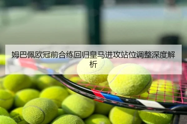 姆巴佩欧冠前合练回归皇马进攻站位调整深度解析