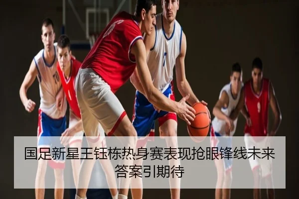国足新星王钰栋热身赛表现抢眼锋线未来答案引期待