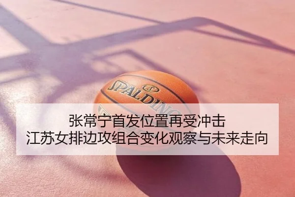 张常宁首发位置再受冲击 江苏女排边攻组合变化观察与未来走向