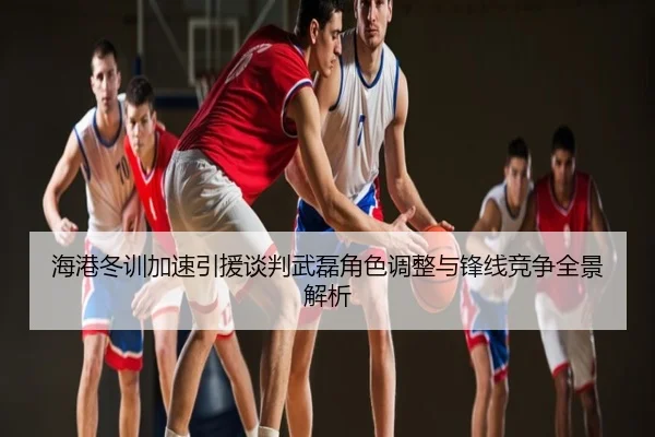 海港冬训加速引援谈判武磊角色调整与锋线竞争全景解析