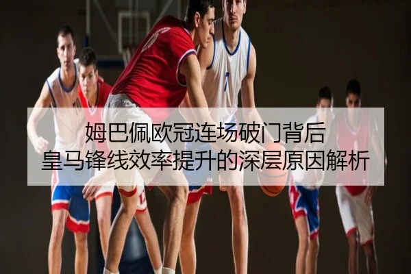姆巴佩欧冠连场破门背后 皇马锋线效率提升的深层原因解析