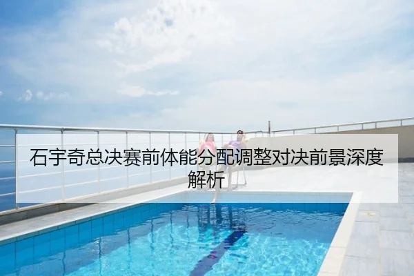 石宇奇总决赛前体能分配调整对决前景深度解析