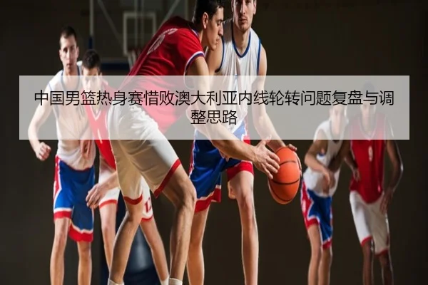 中国男篮热身赛惜败澳大利亚内线轮转问题复盘与调整思路