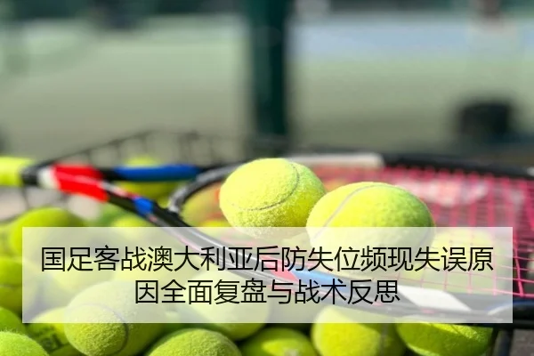 国足客战澳大利亚后防失位频现失误原因全面复盘与战术反思